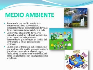  Se entiende por medio ambiente al
entorno que afecta y acondiciona
especialmente las circunstancias de vidas
de las personas o la sociedad en si vida.
 Comprende el conjunto de valores
naturales, sociales y culturales existentes
en un lugar y en un momento
determinado, que influyen en la vida del
ser humano y en las generaciones
venideras
 Es decir, no se trata solo del espacio en el
que se desarrolla la vida sino que también
que abarca, seres vivos, objetos, agua,
suelo, aire y las relaciones entre ellos, así
como los elementos tan intangibles como
la cultura.
 