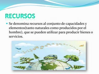 Se denomina recursos al conjunto de capacidades y
elementos(tanto naturales como producidos por el
hombre), que se pueden utilizar para producir bienes o
servicios.
 