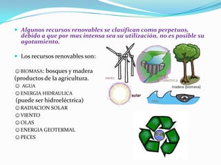  Algunos recursos renovables se clasifican como perpetuos,
debido a que por mas intensa sea su utilización, no es posible su
agotamiento.
 Los recursos renovables son:
☺BIOMASA: bosques y madera
(productos de la agricultura.
☺ AGUA
☺ENERGIA HIDRAULICA
(puede ser hidroeléctrica)
☺RADIACION SOLAR
☺VIENTO
☺OLAS
☺ENERGIA GEOTERMAL
☺PECES
 