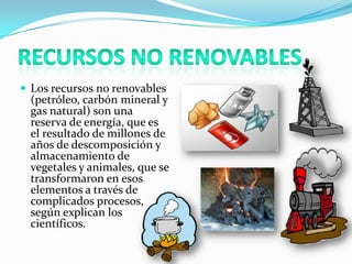  Los recursos no renovables
(petróleo, carbón mineral y
gas natural) son una
reserva de energía, que es
el resultado de millones de
años de descomposición y
almacenamiento de
vegetales y animales, que se
transformaron en esos
elementos a través de
complicados procesos,
según explican los
científicos.
 