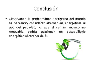 Conclusión
• Observando la problemática energética del mundo
es necesario considerar alternativas energéticas al
uso del petróleo, ya que al ser un recurso no
renovable podría ocasionar un desequilibrio
energético al carecer de él.
 