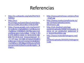 Referencias
• http://es.wikipedia.org/wiki/Petr%C3
%B3leo
• http://eur-
lex.europa.eu/LexUriServ/LexUriServ.
do?uri=COM:2013:0017:FIN:ES:PDF
• https://www.google.com.mx/search?
hl=es&site=imghp&tbm=isch&source
=hp&biw=1366&bih=667&q=gas+nat
ural&oq=gas+natural&gs_l=img.3..0l1
0.379.2099.0.2426.11.10.0.0.0.0.148.
658.7j3.10.0.crnk_timecombined...0..
.1.1.27.img..3.8.389.JLFndseV2Hs#hl=
es&q=gas+natural+comprimido&tbm
=isch&facrc=0%3Bgas%20natural%20
comprimido%20vehicular&imgdii=_&
imgrc=_
• http://www.petrolnews.net/pics/free
_img2.jpg
• http://www.conduccioneficiente.tv/
wp-content/uploads/coche-
electrico11.jpg
• http://cdn.biodisol.com/wp-
content/uploads/2008/12/estudio_b
olivia_es_un_productor_potencial_d
e_biocombustibles.jpg
• http://www.motordehidrogeno.net/
wp-
content/uploads/2010/01/hidrogeno
1.jpg
 