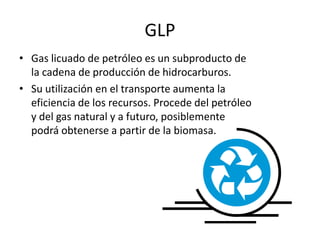 GLP
• Gas licuado de petróleo es un subproducto de
la cadena de producción de hidrocarburos.
• Su utilización en el transporte aumenta la
eficiencia de los recursos. Procede del petróleo
y del gas natural y a futuro, posiblemente
podrá obtenerse a partir de la biomasa.
 