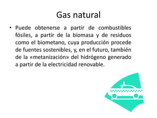Gas natural
• Puede obtenerse a partir de combustibles
fósiles, a partir de la biomasa y de residuos
como el biometano, cuya producción procede
de fuentes sostenibles, y, en el futuro, también
de la «metanización» del hidrógeno generado
a partir de la electricidad renovable.
 