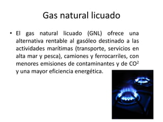 Gas natural licuado
• El gas natural licuado (GNL) ofrece una
alternativa rentable al gasóleo destinado a las
actividades marítimas (transporte, servicios en
alta mar y pesca), camiones y ferrocarriles, con
menores emisiones de contaminantes y de CO2
y una mayor eficiencia energética.
 
