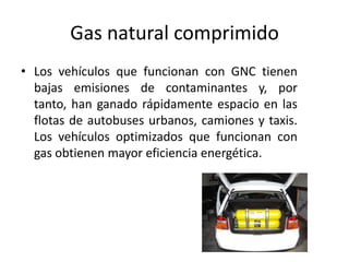Gas natural comprimido
• Los vehículos que funcionan con GNC tienen
bajas emisiones de contaminantes y, por
tanto, han ganado rápidamente espacio en las
flotas de autobuses urbanos, camiones y taxis.
Los vehículos optimizados que funcionan con
gas obtienen mayor eficiencia energética.
 