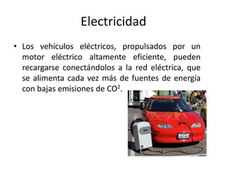 Electricidad
• Los vehículos eléctricos, propulsados por un
motor eléctrico altamente eficiente, pueden
recargarse conectándolos a la red eléctrica, que
se alimenta cada vez más de fuentes de energía
con bajas emisiones de CO2.
 
