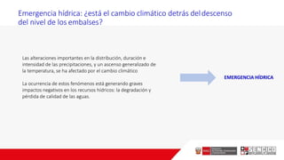 Emergencia hídrica: ¿está el cambio climático detrás deldescenso
del nivel de los embalses?
Las alteraciones importantes en la distribución, duración e
intensidad de las precipitaciones, y un ascenso generalizado de
la temperatura, se ha afectado por el cambio climático
La ocurrencia de estos fenómenos está generando graves
impactos negativos en los recursos hídricos: la degradación y
pérdida de calidad de las aguas.
EMERGENCIA HÍDRICA
 