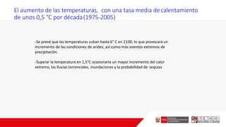 El aumento de las temperaturas, con una tasa media decalentamiento
de unos 0,5 °C por década(1975-2005)
-Se prevé que las temperaturas suban hasta 6° C en 2100, lo que provocará un
incremento de las condiciones de aridez, así como más eventos extremos de
precipitación.
-Superar la temperatura en 1,5°C ocasionaría un mayor incremento del calor
extremo, las lluvias torrenciales, inundaciones y la probabilidad de sequías
 