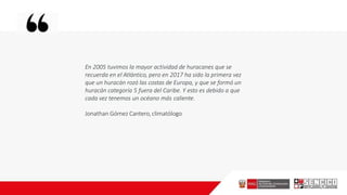 En 2005 tuvimos la mayor actividad de huracanes que se
recuerda en el Atlántico, pero en 2017 ha sido la primera vez
que un huracán rozó las costas de Europa, y que se formó un
huracán categoría 5 fuera del Caribe. Y esto es debido a que
cada vez tenemos un océano más caliente.
Jonathan Gómez Cantero, climatólogo
 