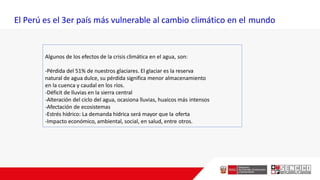 Algunos de los efectos de la crisis climática en el agua, son:
-Pérdida del 51% de nuestros glaciares. El glaciar es la reserva
natural de agua dulce, su pérdida significa menor almacenamiento
en la cuenca y caudal en los ríos.
-Déficit de lluvias en la sierra central
-Alteración del ciclo del agua, ocasiona lluvias, huaicos más intensos
-Afectación de ecosistemas
-Estrés hídrico: La demanda hídrica será mayor que la oferta
-Impacto económico, ambiental, social, en salud, entre otros.
El Perú es el 3er país más vulnerable al cambio climático en el mundo
 