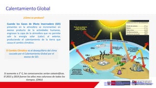 Calentamiento Global
¿Cómo se produce?
Cuando los Gases de Efecto Invernadero (GEI)
presentes en la atmosfera se incrementan en
exceso producto de la actividades humanas,
engrosan la capa de la atmosfera que no permite
salir la energía solar (calor) al exterior,
produciendo el calentamiento de la tierra que
causa el cambio climático.
https://www.nationalgeographic.es/medio-ambiente/que-es-el-calentamiento-global
http://www.minam.gob.pe/cambioclimatico/wp-content/uploads/sites/11/2013/10/NI%C3%91OS_pdf.pdf
https://www.wwf.org.co/?uNewsID=325754
Si aumenta a 2° C, las consecuencias serían catastróficas.
El 2015 y 2019 fueron los años mas calurosos de todos los
tiempos. (ONU)
El Cambio Climático es el desequilibrio del clima
causado por el Calentamiento Global por el
exceso de GEI.
 