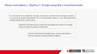 Efecto invernadero y Objetivo 7: Energía asequible y nocontaminante
El crecimiento de la población mundial, incrementa la demanda de energía accesible, y
una economía global dependiente de los combustibles fósiles lo cual está generando
cambios drásticos en nuestro clima.
Invertir en fuentes de energía limpia, como la solar, eólica y
termal y mejorar la productividad energética.
Expandir la infraestructura y mejorar la tecnología para contar con energía
limpia en todos los países en desarrollo.
 