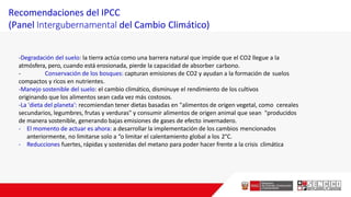 Recomendaciones del IPCC
(Panel Intergubernamental del Cambio Climático)
-Degradación del suelo: la tierra actúa como una barrera natural que impide que el CO2 llegue a la
atmósfera, pero, cuando está erosionada, pierde la capacidad de absorber carbono.
- Conservación de los bosques: capturan emisiones de CO2 y ayudan a la formación de suelos
compactos y ricos en nutrientes.
-Manejo sostenible del suelo: el cambio climático, disminuye el rendimiento de los cultivos
originando que los alimentos sean cada vez más costosos.
-La 'dieta del planeta': recomiendan tener dietas basadas en "alimentos de origen vegetal, como cereales
secundarios, legumbres, frutas y verduras" y consumir alimentos de origen animal que sean "producidos
de manera sostenible, generando bajas emisiones de gases de efecto invernadero.
- El momento de actuar es ahora: a desarrollar la implementación de los cambios mencionados
anteriormente, no limitarse solo a “o limitar el calentamiento global a los 2°C.
- Reducciones fuertes, rápidas y sostenidas del metano para poder hacer frente a la crisis climática
 