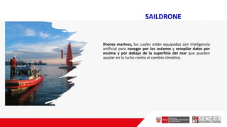 SAILDRONE
Drones marinos, los cuales están equipados con inteligencia
artificial para navegar por los océanos y recopilar datos por
encima y por debajo de la superficie del mar que pueden
ayudar en la lucha contra el cambio climático.
 