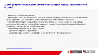 • Mejorando su eficiencia energética
• Reduciendo la huella de carbono de sus productos, servicios y procesos, consumir productos de proximidad,
lo que repercutiría en la reducción de las emisiones derivadas del transporte de mercancías
•Estableciendo metas para la reducción de las emisiones de carbono en consonancia con la climatología
Aumentando la inversión en el desarrollo de productos y servicios innovadores e inclusivos, climáticamente
inteligentes y con bajo nivel de emisión de carbono
• Preparándose para adaptarse al cambio climático
• Digitalización de planos y documentos
• Uso de tecnología para el monitoreo sobre el cambio climático y desastres naturales.
Fuente: https://www.un.org/sustainabledevelopment/es/climate-change-2/
¿Cómo podemos desde nuestra carrera técnica adoptar medidas relacionadas con
el clima?
 