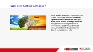 Según la Agencia de Protección Ambiental de
Estados Unidos (EPA), es cualquier cambio
significativo en las medidas del clima que
duren por un periodo de tiempo extendido,
incluye modificaciones significativas en
temperatura, precipitación, patrones de
viento, entre otros efectos, que ocurren
durante varias décadas o más.
¿Qué es el Cambio Climático?
 