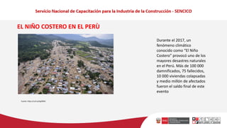 Durante el 2017, un
fenómeno climático
conocido como “El Niño
Costero” provocó uno de los
mayores desastres naturales
en el Perú. Más de 100 000
damnificados, 75 fallecidos,
10 000 viviendas colapsadas
y medio millón de afectados
fueron el saldo final de este
evento
Fuente: https://cutt.ly/hgk90NC
EL NIÑO COSTERO EN EL PERÙ
 