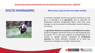 EFECTO INVERNADERO Óxido nitroso, el gas de efecto invernadero olvidado
La principal actividad humana que genera emisiones de este
gas a la atmosfera es la agricultura, pues la aplicación de
fertilizantes químicos nitrogenados libera, entre otras cosas
este gas, el cual se acumula en la atmosfera, mantos freáticos y
en la tierra.
La agricultura intensiva ha causado la esterilidad de los suelos,
donde el nitrógeno natural del suelo ya no está disponible para
las plantas. Por lo que para asegurar la productividad de los
cultivos se agregan grandes cantidades de fertilizantes
químicos los cuales estimulan microbios en el suelo que
convierten el nitrógeno en el dañino óxido nitroso.
 