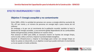 EFECTO INVERNADERO Y ODS
Objetivo 7: Energía asequible y no contaminante
Entre 2000 y 2016, la cantidad de personas con acceso a energía eléctrica aumentó de
78 a 87 por ciento, y el número de personas sin energía bajó a poco menos de mil
millones.
Sin embargo, a la par con el crecimiento de la población mundial, también lo hará la
demanda de energía accesible, y una economía global dependiente de los combustibles
fósiles está generando cambios drásticos en nuestro clima.
Para alcanzar el ODS7 para 2030, es necesario invertir en fuentes de energía limpia,
como la solar, eólica y termal y mejorar la productividad energética.
Expandir la infraestructura y mejorar la tecnología para contar con energía limpia en
todos los países en desarrollo, es un objetivo crucial que puede estimular el crecimiento
y a la vez ayudar al medio ambiente.
 