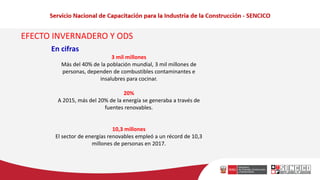 EFECTO INVERNADERO Y ODS
En cifras
3 mil millones
Más del 40% de la población mundial, 3 mil millones de
personas, dependen de combustibles contaminantes e
insalubres para cocinar.
20%
A 2015, más del 20% de la energía se generaba a través de
fuentes renovables.
10,3 millones
El sector de energías renovables empleó a un récord de 10,3
millones de personas en 2017.
 