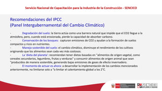Recomendaciones del IPCC
(Panel Intergubernamental del Cambio Climático)
- Degradación del suelo: la tierra actúa como una barrera natural que impide que el CO2 llegue a la
atmósfera, pero, cuando está erosionada, pierde la capacidad de absorber carbono.
- Conservación de los bosques: capturan emisiones de CO2 y ayudan a la formación de suelos
compactos y ricos en nutrientes.
- Manejo sostenible del suelo: el cambio climático, disminuye el rendimiento de los cultivos
originando que los alimentos sean cada vez más costosos.
- La 'dieta del planeta': recomiendan tener dietas basadas en "alimentos de origen vegetal, como
cereales secundarios, legumbres, frutas y verduras" y consumir alimentos de origen animal que sean
"producidos de manera sostenible, generando bajas emisiones de gases de efecto invernadero.
- El momento de actuar es ahora: a desarrollar la implementación de los cambios mencionados
anteriormente, no limitarse solo a “o limitar el calentamiento global a los 2°C.
 