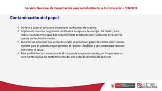 Contaminación del papel
✓ Se lleva a cabo el consumo de grandes cantidades de madera.
✓ Implica el consumo de grandes cantidades de agua y de energía. De hecho, esta
industria utiliza más agua por cada tonelada producida que cualquiera otra, por lo
que es un hecho alarmante.
✓ Durante los procesos que se llevan a cabo se producen gases de efecto invernadero,
nocivos para el planeta y que aceleran el cambio climático, y se contaminan tanto el
aire como el agua.
✓ Para su distribución es necesaria el transporte en grande escala, por lo que esto es
otra fuente nueva de contaminación del aire y de desperdicio de recursos
 