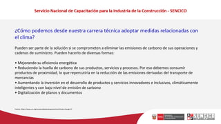 ¿Cómo podemos desde nuestra carrera técnica adoptar medidas relacionadas con
el clima?
Pueden ser parte de la solución si se comprometen a eliminar las emisiones de carbono de sus operaciones y
cadenas de suministro. Pueden hacerlo de diversas formas:
• Mejorando su eficiencia energética
• Reduciendo la huella de carbono de sus productos, servicios y procesos. Por eso debemos consumir
productos de proximidad, lo que repercutiría en la reducción de las emisiones derivadas del transporte de
mercancías
• Aumentando la inversión en el desarrollo de productos y servicios innovadores e inclusivos, climáticamente
inteligentes y con bajo nivel de emisión de carbono
• Digitalización de planos y documentos
Fuente: https://www.un.org/sustainabledevelopment/es/climate-change-2/
 