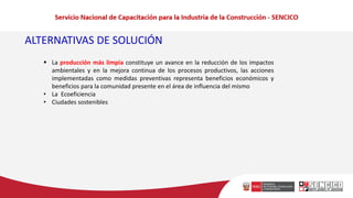 ▪ La producción más limpia constituye un avance en la reducción de los impactos
ambientales y en la mejora continua de los procesos productivos, las acciones
implementadas como medidas preventivas representa beneficios económicos y
beneficios para la comunidad presente en el área de influencia del mismo
• La Ecoeficiencia
• Ciudades sostenibles
ALTERNATIVAS DE SOLUCIÓN
 