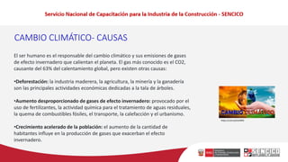 CAMBIO CLIMÁTICO- CAUSAS
El ser humano es el responsable del cambio climático y sus emisiones de gases
de efecto invernadero que calientan el planeta. El gas más conocido es el CO2,
causante del 63% del calentamiento global, pero existen otras causas:
•Deforestación: la industria maderera, la agricultura, la minería y la ganadería
son las principales actividades económicas dedicadas a la tala de árboles.
•Aumento desproporcionado de gases de efecto invernadero: provocado por el
uso de fertilizantes, la actividad química para el tratamiento de aguas residuales,
la quema de combustibles fósiles, el transporte, la calefacción y el urbanismo.
•Crecimiento acelerado de la población: el aumento de la cantidad de
habitantes influye en la producción de gases que exacerban el efecto
invernadero.
https://cutt.ly/DuhI9P6
 
