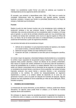 hábitat. Los ecosistemas suelen formar una serie de cadenas que muestran la
interdependencia de los organismos dentro del sistema.

El concepto, que comenzó a desarrollarse entre 1920 y 1930, tiene en cuenta las
complejas interacciones entre los organismos (por ejemplo plantas, animales,
bacterias, protistas y hongos) que forman la comunidad (biocenosis) y los flujos de
energía y materiales que la atraviesan.

Función

Desde el punto de vista humano muchos ven a los ecosistemas como unidades de
producción similares a los que producen bienes y servicios. Entre los bienes
materiales más comunes producidos por los ecosistemas están la madera y el forraje
para el ganado. La carne de los animales silvestres puede ser muy provechosa bajo
un sistema de manejo bien controlado como ocurre en algunos lugares en África del
Sur y en Kenia. No se ha tenido tanto éxito en el descubrimiento y la producción de
sustancias farmacéuticas a partir de organismos silvestres.

Los servicios derivados de los ecosistemas incluyen:

     1. disfrute de la naturaleza: lo cual proporciona fuentes de ingresos y de empleo
        en el sector turístico, a menudo referido como ecoturismo.
     2. Retención de agua: facilita una mejor distribución la misma.
     3. Protección del suelo: un laboratorio al aire libre para la investigación científica,
        etc.

Un número mayor de especies o diversidad biológica (biodiversidad) de un ecosistema
le confiere mayor capacidad de recuperación porque habiendo un mayor número de
especies éstas pueden absorber y reducir los efectos de los cambios ambientales.
Esto reduce el impacto del cambio ambiental en la estructura total del ecosistema y
reduce las posibilidades de un cambio a un estado diferente. Esto no es universal; no
existe una relación comprobada entre la diversidad de las especies y la capacidad de
un ecosistema de proveer bienes y servicios en forma sostenible. Las selvas húmedas
tropicales producen muy pocos bienes y servicios directos y son sumamente
vulnerables a los cambios. En cambio los bosquestemplados se regeneran
rápidamente y vuelven a su anterior estado de desarrollo en el curso de una
generación humana, como se puede ver después de incendios de bosques. Algunas
praderas han sido explotadas en forma sostenible por miles de años (Mongolia, África,
brezales europeos).

5.     DINÁMICA DE ECOSISTEMAS

La introducción de nuevos elementos, ya sea abióticos o bióticos, puede tener efectos
disruptivos. En algunos casos puede llevar al colapso y a la muerte de muchas
especies dentro del ecosistema.

Sin embargo en algunos casos los ecosistemas tienen la capacidad de recuperarse.
La diferencia entre un colapso y una lenta recuperación depende de dos factores: la

ECOLOGIA Y MEDIO AMBIENTE                                                         Página 10
 