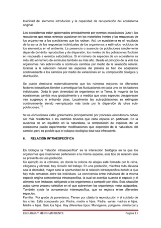 toxicidad del elemento introducido y la capacidad de recuperación del ecosistema
original.

Los ecosistemas están gobernados principalmente por eventos estocásticos (azar), las
reacciones que estos eventos ocasionan en los materiales inertes y las respuestas de
los organismos a las condiciones que los rodean. Así, un ecosistema es el resultado
de la suma de las respuestas individuales de los organismos a estímulos recibidos de
los elementos en el ambiente. La presencia o ausencia de poblaciones simplemente
depende del éxito reproductivo y de dispersión; los niveles de las poblaciones fluctúan
en respuesta a eventos estocásticos. Si el número de especies de un ecosistema es
más alto el número de estímulos también es más alto. Desde el principio de la vida los
organismos han sobrevivido a continuos cambios por medio de la selección natural.
Gracias a la selección natural las especies del planeta se han ido adaptando
continuamente a los cambios por medio de variaciones en su composición biológica y
distribución.

Se puede demostrar matemáticamente que los números mayores de diferentes
factores interactivos tienden a amortiguar las fluctuaciones en cada uno de los factores
individuales. Dada la gran diversidad de organismos en la Tierra, la mayoría de los
ecosistemas cambia muy gradualmente y a medida que unas especies desaparecen
van surgiendo o entrando otras. Localmente las sub-poblaciones se extinguen
continuamente siendo reemplazada más tarde por la dispersión de otras sub-
poblaciones.[11]

Si los ecosistemas están gobernados principalmente por procesos estocásticos deben
ser más resistentes a los cambios bruscos que cada especie en particular. En la
ausencia de un equilibrio en la naturaleza, la composición de especies de un
ecosistema puede experimentar modificaciones que dependen de la naturaleza del
cambio, pero es posible que el colapso ecológico total sea infrecuente.

6.   RELACIÓN INTRAESPECÍFICA


En biología la "relación intraespecífica" es la interacción biológica en la que los
organismos que intervienen pertenecen a la misma especie, este tipo de relación sólo
se presenta en una población.
Un ejemplo es la colmena, en donde la colonia de abejas está formada por la reina,
zánganos y obreras; hay división del trabajo. En una población, mientras más elevada
sea la densidad, mayor será la oportunidad de la relación intraespecífica debido a que
hay más contactos entre los individuos. La convivencia entre individuos de la misma
especie origina competencia intraespecífica, la cual se acentúa cuando el espacio y el
alimento son limitados; obligando a los organismos a competir por ellos. Esta situación
actúa como proceso selectivo en el que sobreviven los organismos mejor adaptados.
También existe la competencia interespecífica, que se registra entre diferentes
especies.
Familiar: Por grado de parentesco. Tienen por objeto la reproducción y el cuidado de
las crías. Está compuesta por: Padre, madre e hijos. Padre, varias madres e hijos.
Madre e hijos. Sólo los hijos. Hay diferentes tipos: Monógama, polígama, matriarcal y

ECOLOGIA Y MEDIO AMBIENTE                                                     Página 11
 
