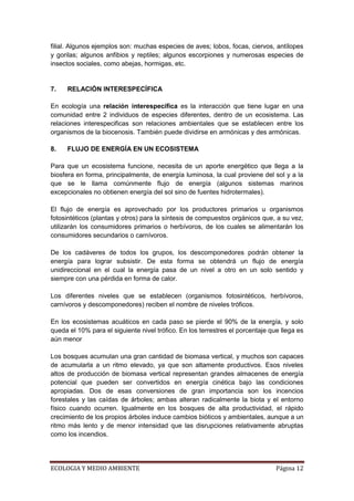 filial. Algunos ejemplos son: muchas especies de aves; lobos, focas, ciervos, antílopes
y gorilas; algunos anfibios y reptiles; algunos escorpiones y numerosas especies de
insectos sociales, como abejas, hormigas, etc.


7.   RELACIÓN INTERESPECÍFICA

En ecología una relación interespecífica es la interacción que tiene lugar en una
comunidad entre 2 individuos de especies diferentes, dentro de un ecosistema. Las
relaciones interespecificas son relaciones ambientales que se establecen entre los
organismos de la biocenosis. También puede dividirse en armónicas y des armónicas.

8.   FLUJO DE ENERGÍA EN UN ECOSISTEMA

Para que un ecosistema funcione, necesita de un aporte energético que llega a la
biosfera en forma, principalmente, de energía luminosa, la cual proviene del sol y a la
que se le llama comúnmente flujo de energía (algunos sistemas marinos
excepcionales no obtienen energía del sol sino de fuentes hidrotermales).

El flujo de energía es aprovechado por los productores primarios u organismos
fotosintéticos (plantas y otros) para la síntesis de compuestos orgánicos que, a su vez,
utilizarán los consumidores primarios o herbívoros, de los cuales se alimentarán los
consumidores secundarios o carnívoros.

De los cadáveres de todos los grupos, los descomponedores podrán obtener la
energía para lograr subsistir. De esta forma se obtendrá un flujo de energía
unidireccional en el cual la energía pasa de un nivel a otro en un solo sentido y
siempre con una pérdida en forma de calor.

Los diferentes niveles que se establecen (organismos fotosintéticos, herbívoros,
carnívoros y descomponedores) reciben el nombre de niveles tróficos.

En los ecosistemas acuáticos en cada paso se pierde el 90% de la energía, y solo
queda el 10% para el siguiente nivel trófico. En los terrestres el porcentaje que llega es
aún menor

Los bosques acumulan una gran cantidad de biomasa vertical, y muchos son capaces
de acumularla a un ritmo elevado, ya que son altamente productivos. Esos niveles
altos de producción de biomasa vertical representan grandes almacenes de energía
potencial que pueden ser convertidos en energía cinética bajo las condiciones
apropiadas. Dos de esas conversiones de gran importancia son los incencios
forestales y las caídas de árboles; ambas alteran radicalmente la biota y el entorno
físico cuando ocurren. Igualmente en los bosques de alta productividad, el rápido
crecimiento de los propios árboles induce cambios bióticos y ambientales, aunque a un
ritmo más lento y de menor intensidad que las disrupciones relativamente abruptas
como los incendios.




ECOLOGIA Y MEDIO AMBIENTE                                                       Página 12
 