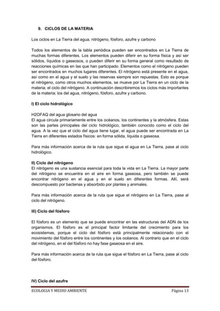 9. CICLOS DE LA MATERIA

Los ciclos en La Tierra del agua, nitrógeno, fósforo, azufre y carbono

Todos los elementos de la tabla periódica pueden ser encontrados en La Tierra de
muchas formas diferentes. Los elementos pueden diferir en su forma física y así ser
sólidos, líquidos o gaseosos, o pueden diferir en su forma general como resultado de
reacciones químicas en las que han participado. Elementos como el nitrógeno pueden
ser encontrados en muchos lugares diferentes. El nitrógeno está presente en el agua,
así como en el agua y el suelo y las reservas siempre son repuestas. Esto es porque
el nitrógeno, como otros muchos elementos, se mueve por La Tierra en un ciclo de la
materia; el ciclo del nitrógeno. A continuación describiremos los ciclos más importantes
de la materia; los del agua, nitrógeno, fósforo, azufre y carbono.

I) El ciclo hidrológico

H2OFAQ del agua glosario del agua
El agua circula primariamente entre los océanos, los continentes y la atmósfera. Estas
son las partes principales del ciclo hidrológico, también conocido como el ciclo del
agua. A la vez que el ciclo del agua tiene lugar, el agua puede ser encontrada en La
Tierra en diferentes estados físicos: en forma sólida, líquida o gaseosa.

Para más información acerca de la ruta que sigue el agua en La Tierra, pase al ciclo
hidrológico.

II) Ciclo del nitrógeno
El nitrógeno es una sustancia esencial para toda la vida en La Tierra. La mayor parte
del nitrógeno se encuentra en el aire en forma gaseosa, pero también se puede
encontrar nitrógeno en el agua y en el suelo en diferentes formas. Allí, será
descompuesto por bacterias y absorbido por plantes y animales.

Para más información acerca de la ruta que sigue el nitrógeno en La Tierra, pase al
ciclo del nitrógeno.

III) Ciclo del fósforo

El fósforo es un elemento que se puede encontrar en las estructuras del ADN de los
organismos. El fósforo es el principal factor limitante del crecimiento para los
ecosistemas, porque el ciclo del fósforo está principalmente relacionado con el
movimiento del fósforo entre los continentes y los océanos. Al contrario que en el ciclo
del nitrógeno, en el del fósforo no hay fase gaseosa en el aire.

Para más información acerca de la ruta que sigue el fósforo en La Tierra, pase al ciclo
del fósforo.




IV) Ciclo del azufre

ECOLOGIA Y MEDIO AMBIENTE                                                     Página 13
 