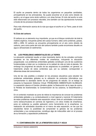 El azufre se presenta dentro de todos los organismos en pequeñas cantidades,
principalmente en los aminoácidos. Se puede encontrar en el aire como dióxido de
azufre y en el agua como ácido sulfúrico y en otras formas. El ciclo del azufre no solo
está relacionado con procesos naturales, sino también con las aportaciones humanas
a través de los procesos industriales.

Para más información acerca de la ruta que sigue el azufre en La Tierra, pase al ciclo
del azufre.

V) Ciclo del carbono

El carbono es un elemento muy importante, ya que es el bloque constructor de toda la
materia orgánica, incluyendo partes del cuerpo humano, tales como proteínas, grasas,
ADN y ARN. El carbono se encuentra principalmente en el aire como dióxido de
carbono, pero como parte del ciclo del carbono también puede encontrarse disuelto en
agua o almacenado en sedimentos.


10. LOS PROBLEMAS AMBIENTALES DE LA TIERRA
La educación ambiental resulta un área importante dentro de los actuales currículos
escolares en los diferentes niveles de enseñanza, incluyendo la educación
posgraduada. Los problemas ambientales globales constituyen una de las cuestiones
fundamentales a tratar por su incidencia en la calidad de vida en todo el planeta. Sin
embargo los programas de estudio de las asignaturas no posibilitan, en general, un
tratamiento amplio de estos contenidos que, por su carácter, corresponden a
diferentes áreas del conocimiento.

Una de las vías posibles a emplear en los procesos educativos para estudiar los
problemas ambientales globales es la utilización de productos informáticos que
complementen lo abordado dentro de los programas de estudio. En el trabajo se
presenta la Exposición Didáctica Virtual: PROBLEMAS AMBIENTALES GLOBALES.
La exposición abarca el Cambio climático global, la Destrucción de la capa de ozono,
la Pérdida de biodiversidad, la Contaminación de los océanos, la Desertificación y
otros.

En el contenido mostrado se pone de relieve la importancia de conocer los problemas
ambientales globales y su contextualización a nivel regional y nacional. El tratamiento
de estos problemas mediante esta exposición virtual, tanto en actividades curriculares
como extracurriculares en carreras de ingeniería y en otros niveles de enseñanza,
pone en evidencia su posible aplicación como herramienta en la enseñanza. La
realización de actividades docentes en el marco de esta exposición, en las que los
estudiantes tienen la posibilidad de comprender la génesis de los problemas
ambientales y sus consecuencias, constituye algo de indiscutible valor en el proceso
de su formación y capacitación profesional.




   11. CONTAMINACIÓN DE LA ATMOSFERA SUELO Y AGUA

ECOLOGIA Y MEDIO AMBIENTE                                                    Página 14
 