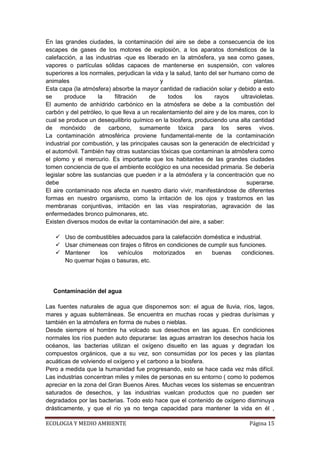 En las grandes ciudades, la contaminación del aire se debe a consecuencia de los
escapes de gases de los motores de explosión, a los aparatos domésticos de la
calefacción, a las industrias -que es liberado en la atmósfera, ya sea como gases,
vapores o partículas sólidas capaces de mantenerse en suspensión, con valores
superiores a los normales, perjudican la vida y la salud, tanto del ser humano como de
animales                                     y                                   plantas.
Esta capa (la atmósfera) absorbe la mayor cantidad de radiación solar y debido a esto
se      produce     la     filtración   de     todos      los     rayos     ultravioletas.
El aumento de anhídrido carbónico en la atmósfera se debe a la combustión del
carbón y del petróleo, lo que lleva a un recalentamiento del aire y de los mares, con lo
cual se produce un desequilibrio químico en la biosfera, produciendo una alta cantidad
de monóxido de carbono, sumamente tóxica para los seres vivos.
La contaminación atmosférica proviene fundamental-mente de la contaminación
industrial por combustión, y las principales causas son la generación de electricidad y
el automóvil. También hay otras sustancias tóxicas que contaminan la atmósfera como
el plomo y el mercurio. Es importante que los habitantes de las grandes ciudades
tomen conciencia de que el ambiente ecológico es una necesidad primaria. Se debería
legislar sobre las sustancias que pueden ir a la atmósfera y la concentración que no
debe                                                                          superarse.
El aire contaminado nos afecta en nuestro diario vivir, manifestándose de diferentes
formas en nuestro organismo, como la irritación de los ojos y trastornos en las
membranas conjuntivas, irritación en las vías respiratorias, agravación de las
enfermedades bronco pulmonares, etc.
Existen diversos modos de evitar la contaminación del aire, a saber:

    Uso de combustibles adecuados para la calefacción doméstica e industrial.
    Usar chimeneas con tirajes o filtros en condiciones de cumplir sus funciones.
    Mantener    los   vehículos        motorizados    en    buenas      condiciones.
     No quemar hojas o basuras, etc.




  Contaminación del agua

Las fuentes naturales de agua que disponemos son: el agua de lluvia, ríos, lagos,
mares y aguas subterráneas. Se encuentra en muchas rocas y piedras durísimas y
también en la atmósfera en forma de nubes o nieblas.
Desde siempre el hombre ha volcado sus desechos en las aguas. En condiciones
normales los ríos pueden auto depurarse: las aguas arrastran los desechos hacia los
océanos, las bacterias utilizan el oxígeno disuelto en las aguas y degradan los
compuestos orgánicos, que a su vez, son consumidas por los peces y las plantas
acuáticas de volviendo el oxígeno y el carbono a la biosfera.
Pero a medida que la humanidad fue progresando, esto se hace cada vez más difícil.
Las industrias concentran miles y miles de personas en su entorno ( como lo podemos
apreciar en la zona del Gran Buenos Aires. Muchas veces los sistemas se encuentran
saturados de desechos, y las industrias vuelcan productos que no pueden ser
degradados por las bacterias. Todo esto hace que el contenido de oxígeno disminuya
drásticamente, y que el río ya no tenga capacidad para mantener la vida en él ,

ECOLOGIA Y MEDIO AMBIENTE                                                       Página 15
 