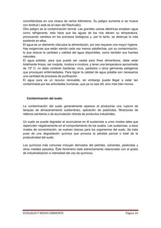 convirtiéndose en una cloaca de varios kilómetros. Su peligro aumenta si se mueve
con lentitud ( este es el caso del Riachuelo).
Otro peligro es la contaminación termal. Las grandes usinas eléctricas emplean agua
como refrigerante, esto hace que las aguas de los ríos eleven su temperatura,
provocando cambios en los procesos biológicos y, por lo tanto, se destruye la vida
existente en ellos.
El agua es un elemento vital para la alimentación, por eso requiere una mayor higiene.
Hay exigencias que están siendo cada vez menos satisfechas, por su contaminación,
lo que reduce la cantidad y calidad del agua disponibles, como también sus fuentes
naturales.
El agua potable, para que pueda ser usada para fines alimenticios, debe estar
totalmente limpia, ser insípida, inodora e incolora, y tener una temperatura aproximada
de 15º C; no debe contener bacterias, virus, parásitos u otros gérmenes patógenos
que provoquen enfermedades. Para lograr la calidad de agua potable son necesarios
una cantidad de procesos de purificación
El agua pura es un recurso renovable, sin embargo puede llegar a estar tan
contaminada por las actividades humanas, que ya no sea útil, sino más bien nociva.



  Contaminación del suelo

La contaminación del suelo generalmente aparece al producirse una ruptura de
tanques de almacenamiento subterráneo, aplicación de pesticidas, filtraciones de
rellenos sanitarios o de acumulación directa de productos industriales.

Un suelo se puede degradar al acumularse en él sustancias a unos niveles tales que
repercuten negativamente en el comportamiento de los suelos. Las sustancias, a esos
niveles de concentración, se vuelven tóxicas para los organismos del suelo. Se trata
pues de una degradación química que provoca la pérdida parcial o total de la
productividad del suelo.

Los químicos más comunes incluyen derivados del petróleo, solventes, pesticidas y
otros metales pesados. Éste fenómeno está estrechamente relacionado con el grado
de industrialización e intensidad del uso de químicos.




ECOLOGIA Y MEDIO AMBIENTE                                                    Página 16
 