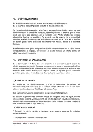 12.   EFECTO INVERNADERO

La exactitud de la información en este artículo o sección está discutida.
En la página de discusión puedes consultar el debate al respecto.

Se denomina efecto invernadero al fenómeno por el cual determinados gases, que son
componentes de la atmósfera planetaria, retienen parte de la energía que el suelo
emite por haber sido calentado por la radiación solar. Afecta a todos los cuerpos
planetarios dotados de atmósfera. De acuerdo con la mayoría de la comunidad
científica, el efecto invernadero se está viendo acentuado en la Tierra por la emisión
de ciertos gases, como el dióxido de carbono y el metano, debido a la actividad
humana.

Este fenómeno evita que la energía solar recibida constantemente por la Tierra vuelva
inmediatamente al espacio, produciendo a escala mundial un efecto similar al
observado en un invernadero.


13.   EROSIÓN DE LA CAPA DE OZONO

Es la disminución de la franja de ozono existente en la estratosfera, por la acción de
ciertos gases contaminantes llamados comeozonos. La capa de ozono estratosférico
impide que las radiaciones ultravioleta peligrosas lleguen masivamente a la superficie
terrestre. Esta erosión forma ya en algunas zonas un agujero que de aumentar
permitiría pasar las nocivasradiaciones ultravioleta a la superficie de la tierra



. ¿Cuáles son las causas?

La acción de los clorofluorcarbonos (CFCs), el tetracloruro de carbono, el
metilcloroformo,los halones que se encuentran en los extintores y que liberan cloro
atómico con lasradiaciones UV al llegar a la estratosfera.

Las explosiones nucleares (las ondas de choque elevan la temperatura)

La aviación supersónica(se producen óxidos de nitrógeno, vapor de agua, dióxido
ymonóxido de carbono) y el lanzamiento de cohetes (generan elevadas temperaturas,
lo quefavorece la fijación del nitrógeno atmosférico que produce óxidos de nitrógeno)
que tambiéndestruyen la capa de ozono.

¿Cuáles son sus efectos?

* Aumento del cáncer de piel y cataratas. a no absorber parte de la radiación
ultravioletadel sol

* Peligro para las cosechas, plantas y frutas


ECOLOGIA Y MEDIO AMBIENTE                                                   Página 17
 