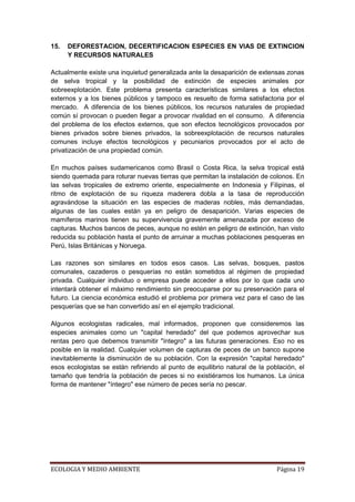 15.   DEFORESTACION, DECERTIFICACION ESPECIES EN VIAS DE EXTINCION
      Y RECURSOS NATURALES

Actualmente existe una inquietud generalizada ante la desaparición de extensas zonas
de selva tropical y la posibilidad de extinción de especies animales por
sobreexplotación. Este problema presenta características similares a los efectos
externos y a los bienes públicos y tampoco es resuelto de forma satisfactoria por el
mercado. A diferencia de los bienes públicos, los recursos naturales de propiedad
común sí provocan o pueden llegar a provocar rivalidad en el consumo. A diferencia
del problema de los efectos externos, que son efectos tecnológicos provocados por
bienes privados sobre bienes privados, la sobreexplotación de recursos naturales
comunes incluye efectos tecnológicos y pecuniarios provocados por el acto de
privatización de una propiedad común.

En muchos países sudamericanos como Brasil o Costa Rica, la selva tropical está
siendo quemada para roturar nuevas tierras que permitan la instalación de colonos. En
las selvas tropicales de extremo oriente, especialmente en Indonesia y Filipinas, el
ritmo de explotación de su riqueza maderera dobla a la tasa de reproducción
agravándose la situación en las especies de maderas nobles, más demandadas,
algunas de las cuales están ya en peligro de desaparición. Varias especies de
mamíferos marinos tienen su supervivencia gravemente amenazada por exceso de
capturas. Muchos bancos de peces, aunque no estén en peligro de extinción, han visto
reducida su población hasta el punto de arruinar a muchas poblaciones pesqueras en
Perú, Islas Británicas y Noruega.

Las razones son similares en todos esos casos. Las selvas, bosques, pastos
comunales, cazaderos o pesquerías no están sometidos al régimen de propiedad
privada. Cualquier individuo o empresa puede acceder a ellos por lo que cada uno
intentará obtener el máximo rendimiento sin preocuparse por su preservación para el
futuro. La ciencia económica estudió el problema por primera vez para el caso de las
pesquerías que se han convertido así en el ejemplo tradicional.

Algunos ecologistas radicales, mal informados, proponen que consideremos las
especies animales como un "capital heredado" del que podemos aprovechar sus
rentas pero que debemos transmitir "íntegro" a las futuras generaciones. Eso no es
posible en la realidad. Cualquier volumen de capturas de peces de un banco supone
inevitablemente la disminución de su población. Con la expresión "capital heredado"
esos ecologistas se están refiriendo al punto de equilibrio natural de la población, el
tamaño que tendría la población de peces si no existiéramos los humanos. La única
forma de mantener "íntegro" ese número de peces sería no pescar.




ECOLOGIA Y MEDIO AMBIENTE                                                    Página 19
 