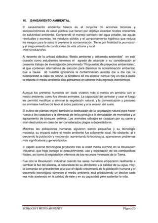 16.   SANEAMIENTO AMBIENTAL

El saneamiento ambiental básico es el conjunto de acciones técnicas y
socioeconómicas de salud pública que tienen por objetivo alcanzar niveles crecientes
de salubridad ambiental. Comprende el manejo sanitario del agua potable, las aguas
residuales y excretas, los residuos sólidos y el comportamiento higiénico que reduce
los riesgos para la salud y previene la contaminación. Tiene por finalidad la promoción
y el mejoramiento de condiciones de vida urbana y rural
PRESENTACIÓN

Al docente de la unidad didáctica “Medio ambiente y desarrollo sostenible” en esta
ocasión como estudiantes tenemos el agrado de alcanzar a su consideración el
presente trabajo de investigación denominado “Propuestas de proyectos ambientales”,
el que contienen alternativas de solución para disminuir la contaminación ambiental,
que a causa de nuestra ignorancia la contaminación avanza día a día (se va
deteriorando la capa de ozono, la cordillera de los andes); porque hoy en día a nadie
le importa el medio ambiente solo pensamos en obtener más ingresos económicos.



Aunque los primeros humanos sin duda vivieron más o menos en armonía con el
medio ambiente, como los demás animales, La capacidad de controlar y usar el fuego
les permitió modificar o eliminar la vegetación natural, y la domesticación y pastoreo
de animales herbívoros llevó al sobre pastoreo y a la erosión del suelo.

El cultivo de plantas originó también la destrucción de la vegetación natural para hacer
hueco a las cosechas y la demanda de leña condujo a la denudación de montañas y al
agotamiento de bosques enteros. Los animales salvajes se cazaban por su carne y
eran destruidos en caso de ser considerados plagas o depredadores.

Mientras las poblaciones humanas siguieron siendo pequeñas y su tecnología
modesta, su impacto sobre el medio ambiente fue solamente local. No obstante, al ir
creciendo la población y mejorando, aumentando la tecnología, aparecieron problemas
más significativos y generalizados.

El rápido avance tecnológico producido tras la edad media culminó en la Revolución
Industrial, que trajo consigo el descubrimiento, uso y explotación de los combustibles
fósiles, así como la explotación intensiva de los recursos minerales de la Tierra.

Fue con la Revolución Industrial cuando los seres humanos empezaron realmente a
cambiar la faz del planeta, la naturaleza de su atmósfera y la calidad de su agua. Hoy,
la demanda sin precedentes a la que el rápido crecimiento de la población humana y el
desarrollo tecnológico someten al medio ambiente está produciendo un declive cada
vez más acelerado en la calidad de éste y en su capacidad para sustentar la vida.




ECOLOGIA Y MEDIO AMBIENTE                                                     Página 20
 