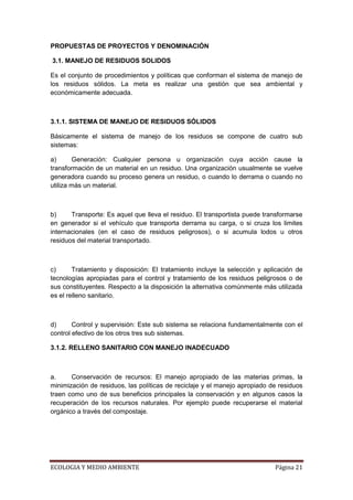 PROPUESTAS DE PROYECTOS Y DENOMINACIÓN

3.1. MANEJO DE RESIDUOS SOLIDOS

Es el conjunto de procedimientos y políticas que conforman el sistema de manejo de
los residuos sólidos. La meta es realizar una gestión que sea ambiental y
económicamente adecuada.



3.1.1. SISTEMA DE MANEJO DE RESIDUOS SÓLIDOS

Básicamente el sistema de manejo de los residuos se compone de cuatro sub
sistemas:

a)      Generación: Cualquier persona u organización cuya acción cause la
transformación de un material en un residuo. Una organización usualmente se vuelve
generadora cuando su proceso genera un residuo, o cuando lo derrama o cuando no
utiliza más un material.



b)     Transporte: Es aquel que lleva el residuo. El transportista puede transformarse
en generador si el vehículo que transporta derrama su carga, o si cruza los limites
internacionales (en el caso de residuos peligrosos), o si acumula lodos u otros
residuos del material transportado.



c)      Tratamiento y disposición: El tratamiento incluye la selección y aplicación de
tecnologías apropiadas para el control y tratamiento de los residuos peligrosos o de
sus constituyentes. Respecto a la disposición la alternativa comúnmente más utilizada
es el relleno sanitario.



d)      Control y supervisión: Este sub sistema se relaciona fundamentalmente con el
control efectivo de los otros tres sub sistemas.

3.1.2. RELLENO SANITARIO CON MANEJO INADECUADO



a.     Conservación de recursos: El manejo apropiado de las materias primas, la
minimización de residuos, las políticas de reciclaje y el manejo apropiado de residuos
traen como uno de sus beneficios principales la conservación y en algunos casos la
recuperación de los recursos naturales. Por ejemplo puede recuperarse el material
orgánico a través del compostaje.




ECOLOGIA Y MEDIO AMBIENTE                                                   Página 21
 