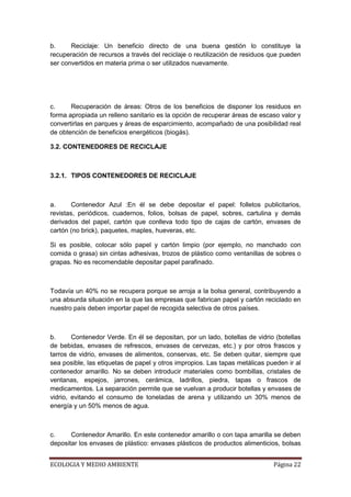 b.     Reciclaje: Un beneficio directo de una buena gestión lo constituye la
recuperación de recursos a través del reciclaje o reutilización de residuos que pueden
ser convertidos en materia prima o ser utilizados nuevamente.




c.     Recuperación de áreas: Otros de los beneficios de disponer los residuos en
forma apropiada un relleno sanitario es la opción de recuperar áreas de escaso valor y
convertirlas en parques y áreas de esparcimiento, acompañado de una posibilidad real
de obtención de beneficios energéticos (biogás).

3.2. CONTENEDORES DE RECICLAJE



3.2.1. TIPOS CONTENEDORES DE RECICLAJE



a.      Contenedor Azul :En él se debe depositar el papel: folletos publicitarios,
revistas, periódicos, cuadernos, folios, bolsas de papel, sobres, cartulina y demás
derivados del papel, cartón que conlleva todo tipo de cajas de cartón, envases de
cartón (no brick), paquetes, maples, hueveras, etc.

Si es posible, colocar sólo papel y cartón limpio (por ejemplo, no manchado con
comida o grasa) sin cintas adhesivas, trozos de plástico como ventanillas de sobres o
grapas. No es recomendable depositar papel parafinado.



Todavía un 40% no se recupera porque se arroja a la bolsa general, contribuyendo a
una absurda situación en la que las empresas que fabrican papel y cartón reciclado en
nuestro país deben importar papel de recogida selectiva de otros países.



b.      Contenedor Verde. En él se depositan, por un lado, botellas de vidrio (botellas
de bebidas, envases de refrescos, envases de cervezas, etc.) y por otros frascos y
tarros de vidrio, envases de alimentos, conservas, etc. Se deben quitar, siempre que
sea posible, las etiquetas de papel y otros impropios. Las tapas metálicas pueden ir al
contenedor amarillo. No se deben introducir materiales como bombillas, cristales de
ventanas, espejos, jarrones, cerámica, ladrillos, piedra, tapas o frascos de
medicamentos. La separación permite que se vuelvan a producir botellas y envases de
vidrio, evitando el consumo de toneladas de arena y utilizando un 30% menos de
energía y un 50% menos de agua.



c.     Contenedor Amarillo. En este contenedor amarillo o con tapa amarilla se deben
depositar los envases de plástico: envases plásticos de productos alimenticios, bolsas


ECOLOGIA Y MEDIO AMBIENTE                                                    Página 22
 