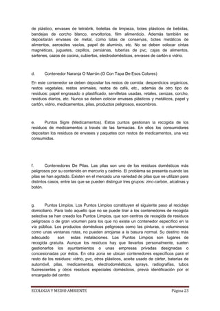 de plástico, envases de tetrabrik, botellas de limpieza, botes plásticos de bebidas,
bandejas de corcho blanco, envoltorios, film alimenticio. Además también se
depositarán envases de metal, como latas de conservas, botes metálicos de
alimentos, aerosoles vacíos, papel de aluminio, etc. No se deben colocar cintas
magnéticas, juguetes, cepillos, persianas, tuberías de pvc, cajas de alimentos,
sartenes, cazos de cocina, cubiertos, electrodomésticos, envases de cartón o vidrio.



d.     Contenedor Naranja O Marrón (O Con Tapa De Esos Colores)

En este contenedor se deben depositar los restos de comida: desperdicios orgánicos,
restos vegetales, restos animales, restos de café, etc., además de otro tipo de
residuos: papel engrasado o plastificado, servilletas usadas, retales, cenizas, corcho,
residuos diarios, etc. Nunca se deben colocar envases plásticos y metálicos, papel y
cartón, vidrio, medicamentos, pilas, productos peligrosos, escombros.



e.     Puntos Sigre (Medicamentos). Estos puntos gestionan la recogida de los
residuos de medicamentos a través de las farmacias. En ellos los consumidores
depositan los residuos de envases y paquetes con restos de medicamentos, una vez
consumidos.




f.      Contenedores De Pilas. Las pilas son uno de los residuos domésticos más
peligrosos por su contenido en mercurio y cadmio. El problema se presenta cuando las
pilas se han agotado. Existen en el mercado una variedad de pilas que se utilizan para
distintos casos, entre las que se pueden distinguir tres grupos: zinc-carbón, alcalinas y
botón.



g.      Puntos Limpios. Los Puntos Limpios constituyen el siguiente paso al reciclaje
domiciliario. Para todo aquello que no se puede tirar a los contenedores de recogida
selectiva se han creado los Puntos Limpios, que son centros de recogida de residuos
peligrosos o de gran volumen para los que no existe un contenedor específico en la
vía pública. Los productos domésticos peligrosos como las pinturas, o voluminosos
como unas ventanas rotas, no pueden arrojarse a la basura normal. Su destino más
adecuado       son    estas instalaciones. Los Puntos Limpios son lugares de
recogida gratuita. Aunque los residuos hay que llevarlos personalmente, suelen
gestionarlos los ayuntamientos o unas empresas privadas designadas o
concesionadas por éstos. En otra zona se ubican contenedores específicos para el
resto de los residuos: vidrio, pvc, otros plásticos, aceite usado de cárter, baterías de
automóvil, pilas, medicamentos, electrodomésticos, sprays, radiografías, tubos
fluorescentes y otros residuos especiales domésticos, previa identificación por el
encargado del centro


ECOLOGIA Y MEDIO AMBIENTE                                                      Página 23
 