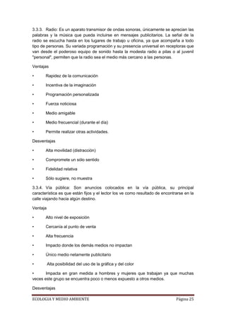 3.3.3. Radio: Es un aparato transmisor de ondas sonoras, únicamente se aprecian las
palabras y la música que pueda incluirse en mensajes publicitarios. La señal de la
radio se escucha hasta en los lugares de trabajo u oficina, ya que acompaña a todo
tipo de personas. Su variada programación y su presencia universal en receptoras que
van desde el poderoso equipo de sonido hasta la modesta radio a pilas o al juvenil
"personal", permiten que la radio sea el medio más cercano a las personas.

Ventajas

•      Rapidez de la comunicación

•      Incentiva de la imaginación

•      Programación personalizada

•      Fuerza noticiosa

•      Medio amigable

•      Medio frecuencial (durante el día)

•      Permite realizar otras actividades.

Desventajas

•      Alta movilidad (distracción)

•      Compromete un sólo sentido

•      Fidelidad relativa

•      Sólo sugiere, no muestra

3.3.4. Vía pública: Son anuncios colocados en la vía pública, su principal
característica es que están fijos y el lector los ve como resultado de encontrarse en la
calle viajando hacia algún destino.

Ventaja

•      Alto nivel de exposición

•      Cercanía al punto de venta

•      Alta frecuencia

•      Impacto donde los demás medios no impactan

•      Único medio netamente publicitario

•         Alta posibilidad del uso de la gráfica y del color

•      Impacta en gran medida a hombres y mujeres que trabajan ya que muchas
veces este grupo se encuentra poco o menos expuesto a otros medios.

Desventajas

ECOLOGIA Y MEDIO AMBIENTE                                                     Página 25
 
