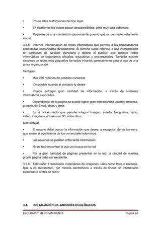 •      Posee altas restricciones del tipo legal

•      En ocasiones los avisos pasan desapercibidos, tiene muy baja cobertura.

•       Requiere de una mantención permanente, puesto que es un medio netamente
visual.

3.3.5. Internet: Interconexión de redes informáticas que permite a las computadoras
conectadas comunicarse directamente. El término suele referirse a una interconexión
en particular, de carácter planetario y abierto al público, que conecta redes
informáticas de organismos oficiales, educativos y empresariales. También existen
sistemas de redes más pequeños llamados intranet, generalmente para el uso de una
única organización.

Ventajas

•      Mas 260 millones de posibles contactos

•      Disponible cuando el contacto lo desee

•       Puede entregar gran cantidad de información, a través de sistemas
informáticos avanzados.

•      Dependiendo de la pagina se puede lograr gran interactividad usuario-empresa,
a través de Email, chats y otros

•       Es el único medio que permite integrar Imagen, sonido, fotografías, texto,
vídeo, imágenes virtuales en 3D, entre otros

Desventajas

•      El usuario debe buscar la información que desee, a excepción de los banners,
que serian el equivalente de los comerciales televisivos.

•      Los usuarios se pierden entre tanta información.

•      No es fácil encontrar lo que uno busca en la red

•      Por la gran cantidad de páginas presentes en la red, la calidad de nuestra
propia página debe ser excelente.

3.3.6. Televisión: Transmisión instantánea de imágenes, tales como fotos o escenas,
fijas o en movimiento, por medios electrónicos a través de líneas de transmisión
eléctricas o ondas de radio.




3.4.   INSTALACIÓN DE JARDINES ECOLÓGICOS

ECOLOGIA Y MEDIO AMBIENTE                                                  Página 26
 