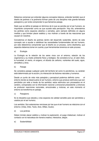 Debemos comenzar por entender algunos conceptos básicos, entender también que el
diseño de jardines o la jardinería forman parte de una disciplina más grande llamada
paisajismo y por ende comprender lo que llamamos paisaje.

Dado que se define el paisaje en términos de lo que se percibe por el ser humano, es
importante comprender como es que sucede esta percepción. Hoy día, entendemos
los jardines como espacios abiertos o cerrados, pero siempre definidos en alguna
medida y que brindan placer estético y nos motivan a través de las reacciones que
causan en nosotros.

Concebimos el diseño de jardines dentro del desarrollo sostenible, dentro de este
concepto van a ayudar a satisfacer las necesidades fundamentales del ser humano,
por esto deberemos comprender que el diseño es un proceso, como diseñarlos, que
aspectos debemos tomar en cuenta y que herramientas tenemos en este proceso.

a)     Ecología

La Ecología es la relación de los seres vivos con el entorno; relación de los
organismos y su medio ambiente físico y biológico. Se considera la luz, el calor (Sol),
la humedad, el viento, el oxígeno, el dióxido de carbono, nutrientes del suelo, agua,
atmódfera y otros.

b)     Paisaje

Se considera paisaje cualquier parte del territorio tal como lo percibimos, su carácter
está determinado por la acción y la interacción de factores naturales y humanos.

Desde un punto de vista más paisajista y perceptual podemos definirlo como        el
entorno donde se desenvuelve el ser humano, entorno que produce estímulos que son
percibidos por este a través de los sentidos; estos estímulos son procesados en el
cerebro, comparados con la información racional y emocional preexistente y entonces
se producen reacciones racionales, emocionales y motoras, en este momento el
entorno se transforma en paisaje.

c)     Paisajismo

Es la disciplina que estudia y crea espacios de calidad sensible para ser percibidos y
usados por el ser humano.

Los sentidos. Son extensiones nerviosas por las que el ser humano se relaciona con el
entorno: (Vista, Oído, Tacto, Acto, Olfato, Gusto).

d)     Los jardines

Deben brindar placer estético y motivar la exploración, el juego intelectual, motivar el
contacto con la naturaleza de manera creativa, interactiva, alegre.

e)     Sostenibilidad




ECOLOGIA Y MEDIO AMBIENTE                                                     Página 27
 