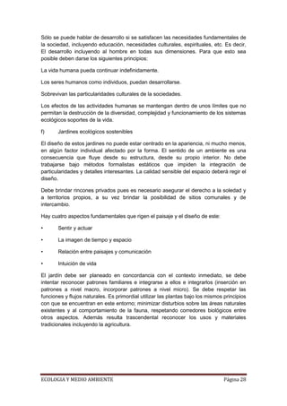 Sólo se puede hablar de desarrollo si se satisfacen las necesidades fundamentales de
la sociedad, incluyendo educación, necesidades culturales, espirituales, etc. Es decir,
El desarrollo incluyendo al hombre en todas sus dimensiones. Para que esto sea
posible deben darse los siguientes principios:

La vida humana pueda continuar indefinidamente.

Los seres humanos como individuos, puedan desarrollarse.

Sobrevivan las particularidades culturales de la sociedades.

Los efectos de las actividades humanas se mantengan dentro de unos límites que no
permitan la destrucción de la diversidad, complejidad y funcionamiento de los sistemas
ecológicos soportes de la vida.

f)     Jardines ecológicos sostenibles

El diseño de estos jardines no puede estar centrado en la apariencia, ni mucho menos,
en algún factor individual afectado por la forma. El sentido de un ambiente es una
consecuencia que fluye desde su estructura, desde su propio interior. No debe
trabajarse bajo métodos formalistas estáticos que impiden la integración de
particularidades y detalles interesantes. La calidad sensible del espacio deberá regir el
diseño.

Debe brindar rincones privados pues es necesario asegurar el derecho a la soledad y
a territorios propios, a su vez brindar la posibilidad de sitios comunales y de
intercambio.

Hay cuatro aspectos fundamentales que rigen el paisaje y el diseño de este:

•      Sentir y actuar

•      La imagen de tiempo y espacio

•      Relación entre paisajes y comunicación

•      Intuición de vida

El jardín debe ser planeado en concordancia con el contexto inmediato, se debe
intentar reconocer patrones familiares e integrarse a ellos e integrarlos (inserción en
patrones a nivel macro, incorporar patrones a nivel micro). Se debe respetar las
funciones y flujos naturales. Es primordial utilizar las plantas bajo los mismos principios
con que se encuentran en este entorno; minimizar disturbios sobre las áreas naturales
existentes y al comportamiento de la fauna, respetando corredores biológicos entre
otros aspectos. Además resulta trascendental reconocer los usos y materiales
tradicionales incluyendo la agricultura.




ECOLOGIA Y MEDIO AMBIENTE                                                        Página 28
 
