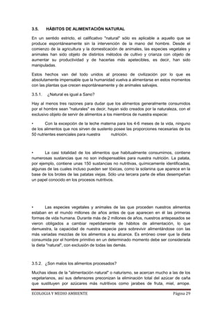 3.5.     HÁBITOS DE ALIMENTACIÓN NATURAL

En un sentido estricto, el calificativo "natural" sólo es aplicable a aquello que se
produce espontáneamente sin la intervención de la mano del hombre. Desde el
comienzo de la agricultura y la domesticación de animales, las especies vegetales y
animales han sido objeto de distintos métodos de cultivo y crianza con objeto de
aumentar su productividad y de hacerlas más apetecibles, es decir, han sido
manipuladas.

Estos hechos van del todo unidos al proceso de civilización por lo que es
absolutamente impensable que la humanidad vuelva a alimentarse en estos momentos
con las plantas que crecen espontáneamente y de animales salvajes.

3.5.1.   ¿Natural es igual a Sano?

Hay al menos tres razones para dudar que los alimentos generalmente consumidos
por el hombre sean "naturales" es decir, hayan sido creados por la naturaleza, con el
exclusivo objeto de servir de alimentos a los miembros de nuestra especie:

•      Con la excepción de la leche materna para los 4-6 meses de la vida, ninguno
de los alimentos que nos sirven de sustento posee las proporciones necesarias de los
50 nutrientes esenciales para nuestra     nutrición.



•      La casi totalidad de los alimentos que habitualmente consumimos, contiene
numerosas sustancias que no son indispensables para nuestra nutrición. La patata,
por ejemplo, contiene unas 150 sustancias no nutritivas, químicamente identificadas,
algunas de las cuales incluso pueden ser tóxicas, como la solanina que aparece en la
base de los brotes de las patatas viejas. Sólo una tercera parte de ellas desempeñan
un papel conocido en los procesos nutritivos.




•       Las especies vegetales y animales de las que proceden nuestros alimentos
estaban en el mundo millones de años antes de que aparecen en él las primeras
formas de vida humana. Durante más de 2 millones de años, nuestros antepasados se
vieron obligados a cambiar repetidamente de hábitos de alimentación, lo que
demuestra, la capacidad de nuestra especie para sobrevivir alimentándose con las
más variadas mezclas de los alimentos a su alcance. Es erróneo creer que la dieta
consumida por el hombre primitivo en un determinado momento debe ser considerada
la dieta "natural", con exclusión de todas las demás.



3.5.2. ¿Son malos los alimentos procesados?

Muchas ideas de la "alimentación natural" o naturismo, se acercan mucho a las de los
vegetarianos, así sus defensores preconizan la eliminación total del azúcar de caña
que sustituyen por azúcares más nutritivos como jarabes de fruta, miel, arrope.

ECOLOGIA Y MEDIO AMBIENTE                                                  Página 29
 