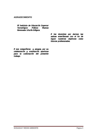 AGRADECIMIENTO



   Al Instituto de Educación Superior
   Tecnológico     Público    Alianza
   Renovada Ichuña Bélgica.
                                        A los     docentes por darnos las
                                        sabias    enseñanzas con el fin de
                                        lograr    nuestros objetivos como
                                        futuros   profesionales.


A mis compañeros y amigos; por su
colaboración y orientación oportuna
para la culminación del presente
trabajo.




ECOLOGIA Y MEDIO AMBIENTE                                          Página 3
 