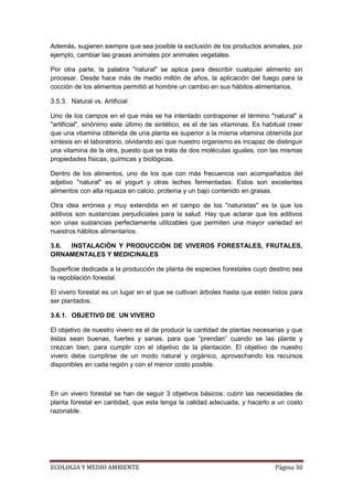Además, sugieren siempre que sea posible la exclusión de los productos animales, por
ejemplo, cambiar las grasas animales por animales vegetales.

Por otra parte, la palabra "natural" se aplica para describir cualquier alimento sin
procesar. Desde hace más de medio millón de años, la aplicación del fuego para la
cocción de los alimentos permitió al hombre un cambio en sus hábitos alimentarios.

3.5.3. Natural vs. Artificial

Uno de los campos en el que más se ha intentado contraponer el término "natural" a
"artificial", sinónimo este último de sintético, es el de las vitaminas. Es habitual creer
que una vitamina obtenida de una planta es superior a la misma vitamina obtenida por
síntesis en el laboratorio, olvidando así que nuestro organismo es incapaz de distinguir
una vitamina de la otra, puesto que se trata de dos moléculas iguales, con las mismas
propiedades físicas, químicas y biológicas.

Dentro de los alimentos, uno de los que con más frecuencia van acompañados del
adjetivo "natural" es el yogurt y otras leches fermentadas. Estos son excelentes
alimentos con alta riqueza en calcio, proteína y un bajo contenido en grasas.

Otra idea errónea y muy extendida en el campo de los "naturistas" es la que los
aditivos son sustancias perjudiciales para la salud. Hay que aclarar que los aditivos
son unas sustancias perfectamente utilizables que permiten una mayor variedad en
nuestros hábitos alimentarios.

3.6. INSTALACIÓN Y PRODUCCIÓN DE VIVEROS FORESTALES, FRUTALES,
ORNAMENTALES Y MEDICINALES

Superficie dedicada a la producción de planta de especies forestales cuyo destino sea
la repoblación forestal.

El vivero forestal es un lugar en el que se cultivan árboles hasta que estén listos para
ser plantados.

3.6.1. OBJETIVO DE UN VIVERO

El objetivo de nuestro vivero es el de producir la cantidad de plantas necesarias y que
éstas sean buenas, fuertes y sanas, para que “prendan” cuando se las plante y
crezcan bien, para cumplir con el objetivo de la plantación. El objetivo de nuestro
vivero debe cumplirse de un modo natural y orgánico, aprovechando los recursos
disponibles en cada región y con el menor costo posible.



En un vivero forestal se han de seguir 3 objetivos básicos: cubrir las necesidades de
planta forestal en cantidad, que esta tenga la calidad adecuada, y hacerlo a un costo
razonable.




ECOLOGIA Y MEDIO AMBIENTE                                                       Página 30
 